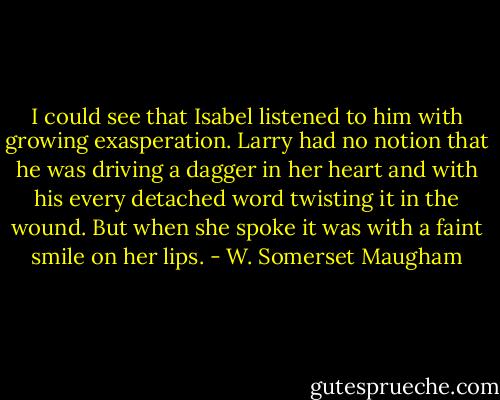 I could see that Isabel listened to him with growing exasperation. Larry had no notion that he was driving a dagger in her heart and with his every detached word twisting it in the wound. But when she spoke it was with a faint smile on her lips. - W. Somerset Maugham