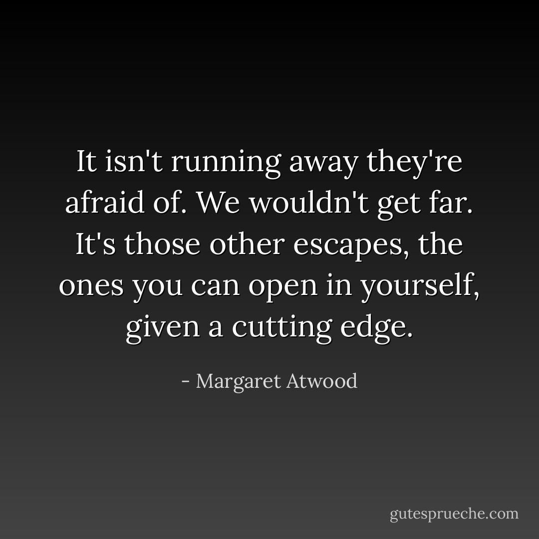 It isn't running away they're afraid of. We wouldn't get far. It's those other escapes, the ones you can open in yourself, given a cutting edge. - Margaret Atwood