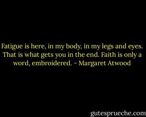 Fatigue is here, in my body, in my legs and eyes. That is what gets you in the end. Faith is only a word, embroidered. - Margaret Atwood