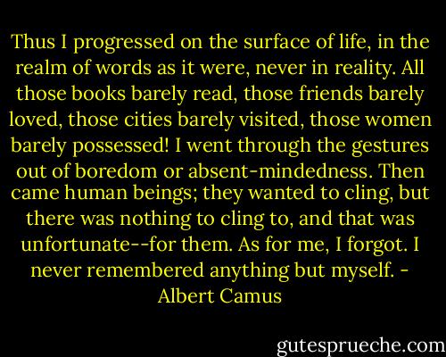 Thus I progressed on the surface of life, in the realm of words as it were, never in reality. All those books barely read, those friends barely loved, those cities barely visited, those women barely possessed! I went through the gestures out of boredom or absent-mindedness. Then came human beings; they wanted to cling, but there was nothing to cling to, and that was unfortunate--for them. As for me, I forgot. I never remembered anything but myself. - Albert Camus