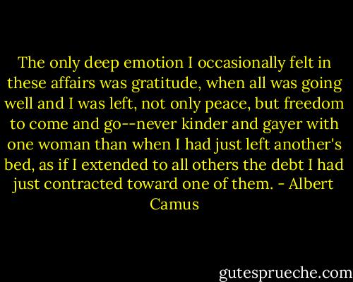 The only deep emotion I occasionally felt in these affairs was gratitude, when all was going well and I was left, not only peace, but freedom to come and go--never kinder and gayer with one woman than when I had just left another's bed, as if I extended to all others the debt I had just contracted toward one of them. - Albert Camus