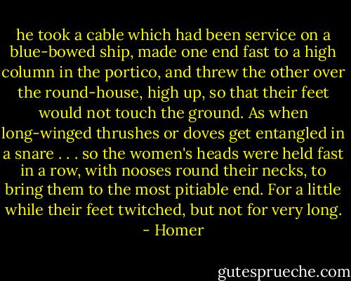 he took a cable which had been service on a blue-bowed ship, made one end fast to a high column in the portico, and threw the other over the round-house, high up, so that their feet would not touch the ground. As when long-winged thrushes or doves get entangled in a snare . . . so the women's heads were held fast in a row, with nooses round their necks, to bring them to the most pitiable end. For a little while their feet twitched, but not for very long. - Homer