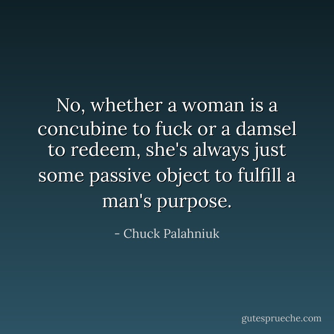 No, whether a woman is a concubine to fuck or a damsel to redeem, she's always just some passive object to fulfill a man's purpose. - Chuck Palahniuk