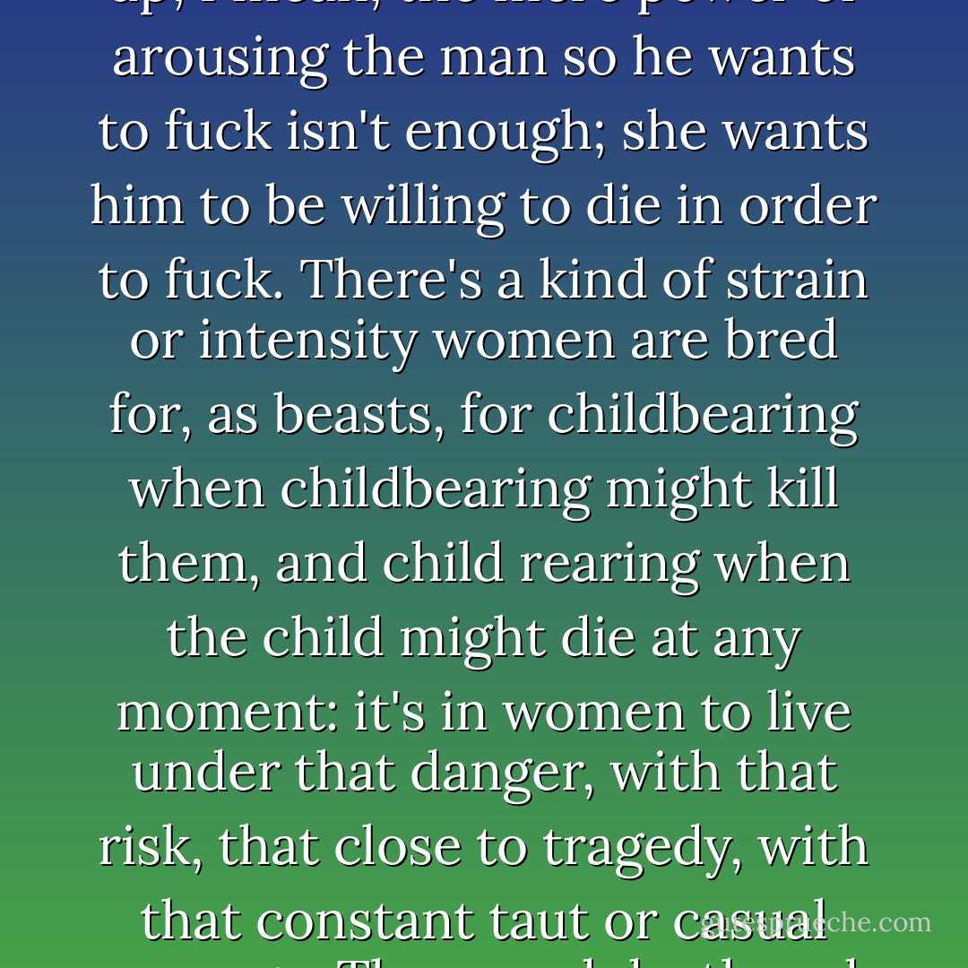 I figured I had kept her from being too depressed after fucking--it's hard for a girl with any force in her and any brains to accept the whole thing of fucking, of being fucked without trying to turn it on its end, so that she does some fucking, or some fucking up; I mean, the mere power of arousing the man so he wants to fuck isn't enough; she wants him to be willing to die in order to fuck. There's a kind of strain or intensity women are bred for, as beasts, for childbearing when childbearing might kill them, and child rearing when the child might die at any moment: it's in women to live under that danger, with that risk, that close to tragedy, with that constant taut or casual courage. They need death and nobility near. To be fucked when there's no drama inherent in it, when you're not going to rise to a level of nobility and courage forever denied the male, is to be cut off from what is inherently female, bestially speaking. - Harold Brodkey