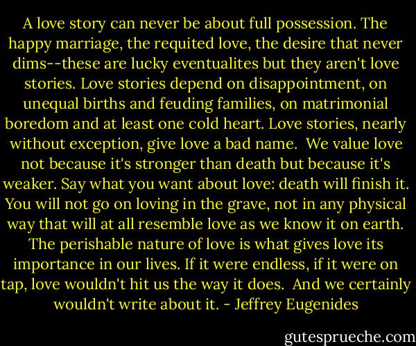 A love story can never be about full possession. The happy marriage, the requited love, the desire that never dims--these are lucky eventualites but they aren't love stories. Love stories depend on disappointment, on unequal births and feuding families, on matrimonial boredom and at least one cold heart. Love stories, nearly without exception, give love a bad name.<br /><br />We value love not because it's stronger than death but because it's weaker. Say what you want about love: death will finish it. You will not go on loving in the grave, not in any physical way that will at all resemble love as we know it on earth. The perishable nature of love is what gives love its importance in our lives. If it were endless, if it were on tap, love wouldn't hit us the way it does.<br /><br />And we certainly wouldn't write about it. - Jeffrey Eugenides