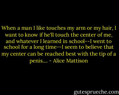 When a man I like touches my arm or my hair, I want to know if he'll touch the center of me, and whatever I learned in school--I went to school for a long time--I seem to believe that my center can be reached best with the tip of a penis.... - Alice Mattison