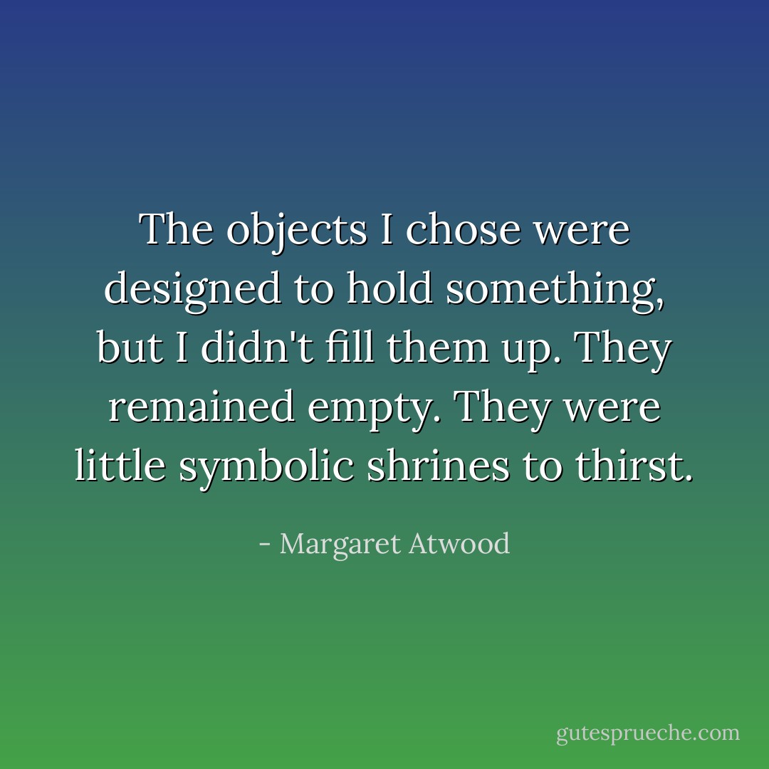 The objects I chose were designed to hold something, but I didn't fill them up. They remained empty. They were little symbolic shrines to thirst. - Margaret Atwood