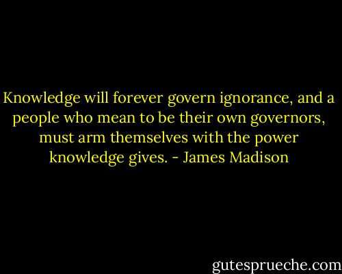 Knowledge will forever govern ignorance, and a people who mean to be their own governors, must arm themselves with the power knowledge gives. - James Madison