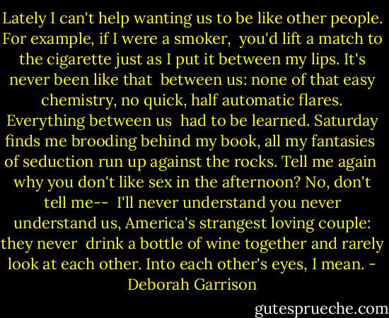 Lately I can't help wanting us<br />to be like other people.<br />For example, if I were a smoker,<br /><br />you'd lift a match to the cigarette<br />just as I put it between my lips.<br />It's never been like that<br /><br />between us: none of that<br />easy chemistry, no quick, half automatic<br />flares. Everything between us<br /><br />had to be learned.<br />Saturday finds me brooding<br />behind my book, all my fantasies<br /><br />of seduction run up<br />against the rocks.<br />Tell me again<br /><br />why you don't like<br />sex in the afternoon?<br />No, don't tell me--<br /><br />I'll never understand you<br />never understand us, America's strangest<br />loving couple: they never<br /><br />drink a bottle of wine together<br />and rarely look at each other.<br />Into each other's eyes, I mean. - Deborah Garrison