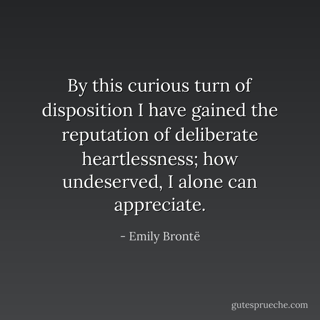 By this curious turn of disposition I have gained the reputation of deliberate heartlessness; how undeserved, I alone can appreciate. - Emily Brontë
