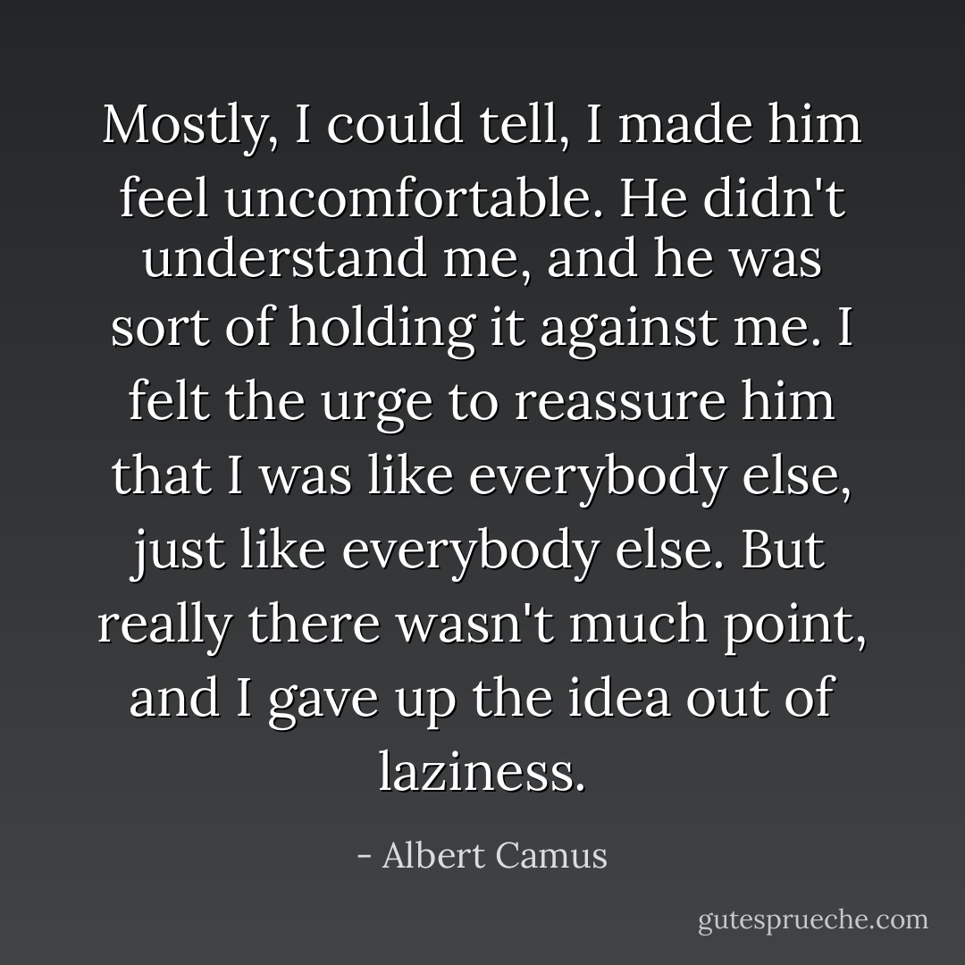 Mostly, I could tell, I made him feel uncomfortable. He didn't understand me, and he was sort of holding it against me. I felt the urge to reassure him that I was like everybody else, just like everybody else. But really there wasn't much point, and I gave up the idea out of laziness. - Albert Camus