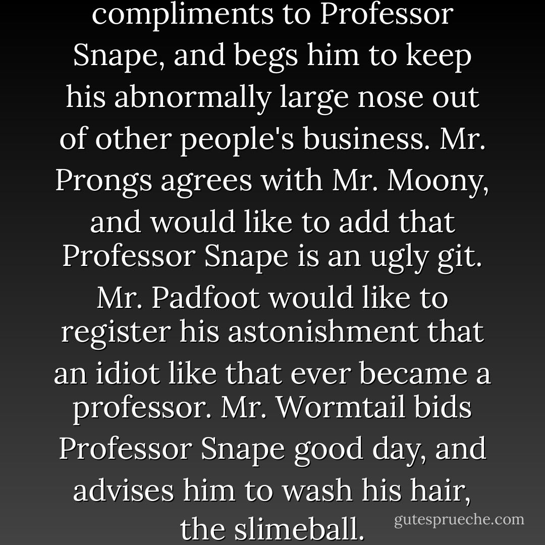 Mr. Moony presents his compliments to Professor Snape, and begs him to keep his abnormally large nose out of other people's business.<br />Mr. Prongs agrees with Mr. Moony, and would like to add that Professor Snape is an ugly git.<br />Mr. Padfoot would like to register his astonishment that an idiot like that ever became a professor.<br />Mr. Wormtail bids Professor Snape good day, and advises him to wash his hair, the slimeball. - J.K. Rowling