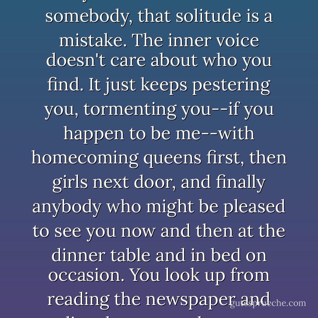 What's agitating about solitude is the inner voice telling you that you should be mated to somebody, that solitude is a mistake. The inner voice doesn't care about who you find. It just keeps pestering you, tormenting you--if you happen to be me--with homecoming queens first, then girls next door, and finally anybody who might be pleased to see you now and then at the dinner table and in bed on occasion. You look up from reading the newspaper and realize that no one loves you, and no one burns for you. - Charles Baxter