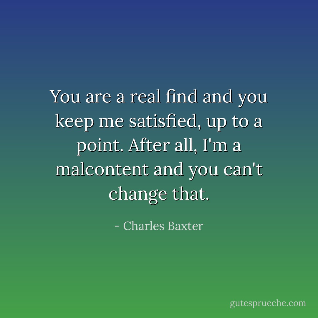 You are a real find and you keep me satisfied, up to a point. After all, I'm a malcontent and you can't change that. - Charles Baxter