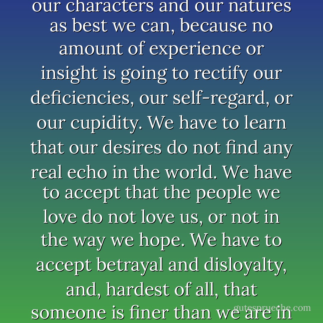 No, the secret is that there's no reward and we have to endure our characters and our natures as best we can, because no amount of experience or insight is going to rectify our deficiencies, our self-regard, or our cupidity. We have to learn that our desires do not find any real echo in the world. We have to accept that the people we love do not love us, or not in the way we hope. We have to accept betrayal and disloyalty, and, hardest of all, that someone is finer than we are in character or intelligence. - Sándor Márai