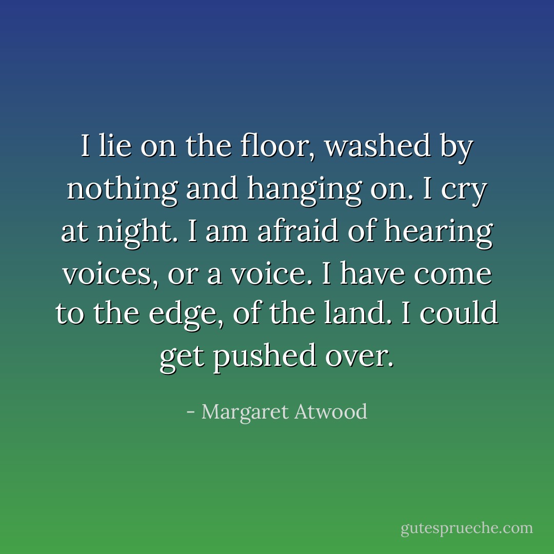 I lie on the floor, washed by nothing and hanging on. I cry at night. I am afraid of hearing voices, or a voice. I have come to the edge, of the land. I could get pushed over. - Margaret Atwood