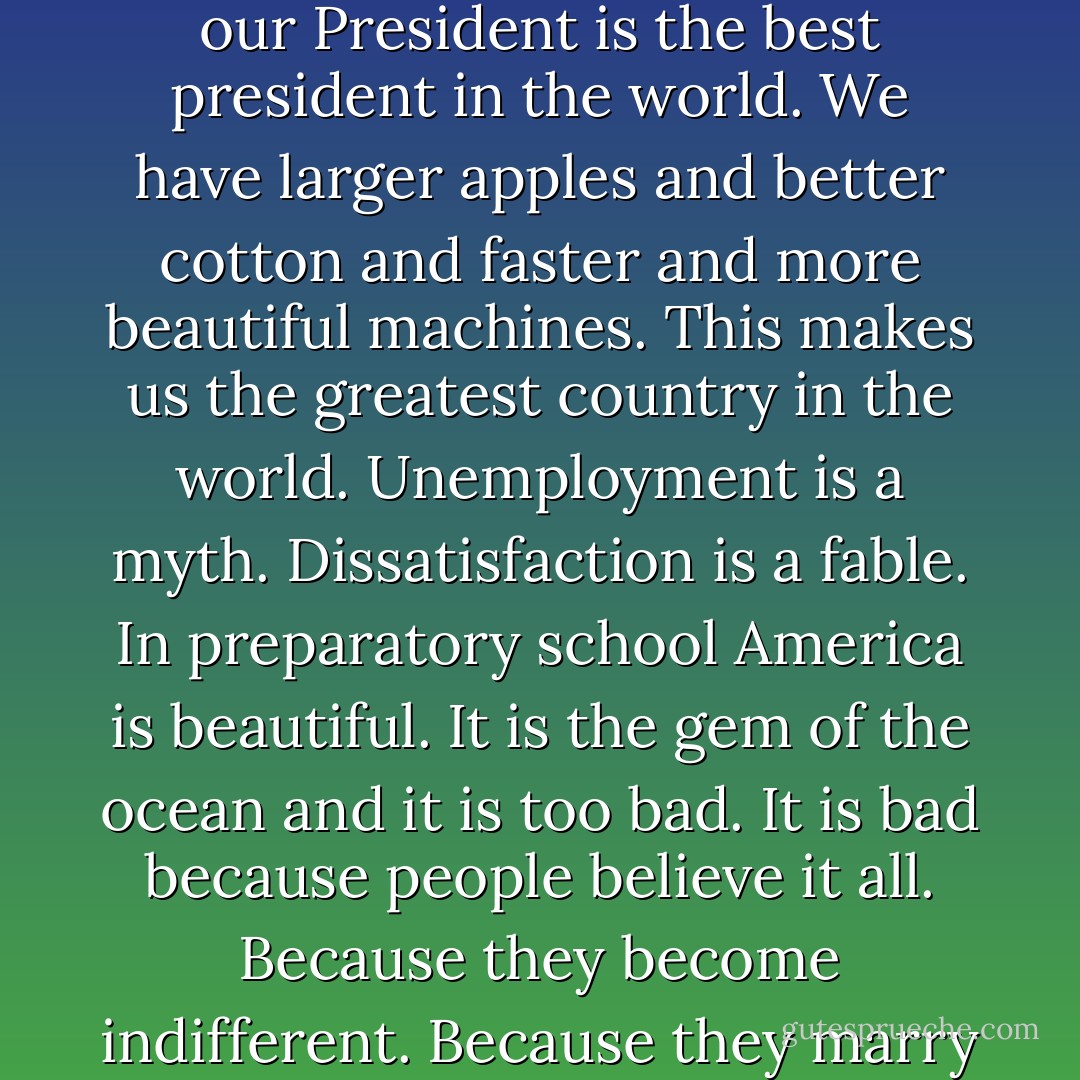 Our country is the best country in the world. We are swimming in prosperity and our President is the best president in the world. We have larger apples and better cotton and faster and more beautiful machines. This makes us the greatest country in the world. Unemployment is a myth. Dissatisfaction is a fable. In preparatory school America is beautiful. It is the gem of the ocean and it is too bad. It is bad because people believe it all. Because they become indifferent. Because they marry and reproduce and vote and they know nothing. - John Cheever