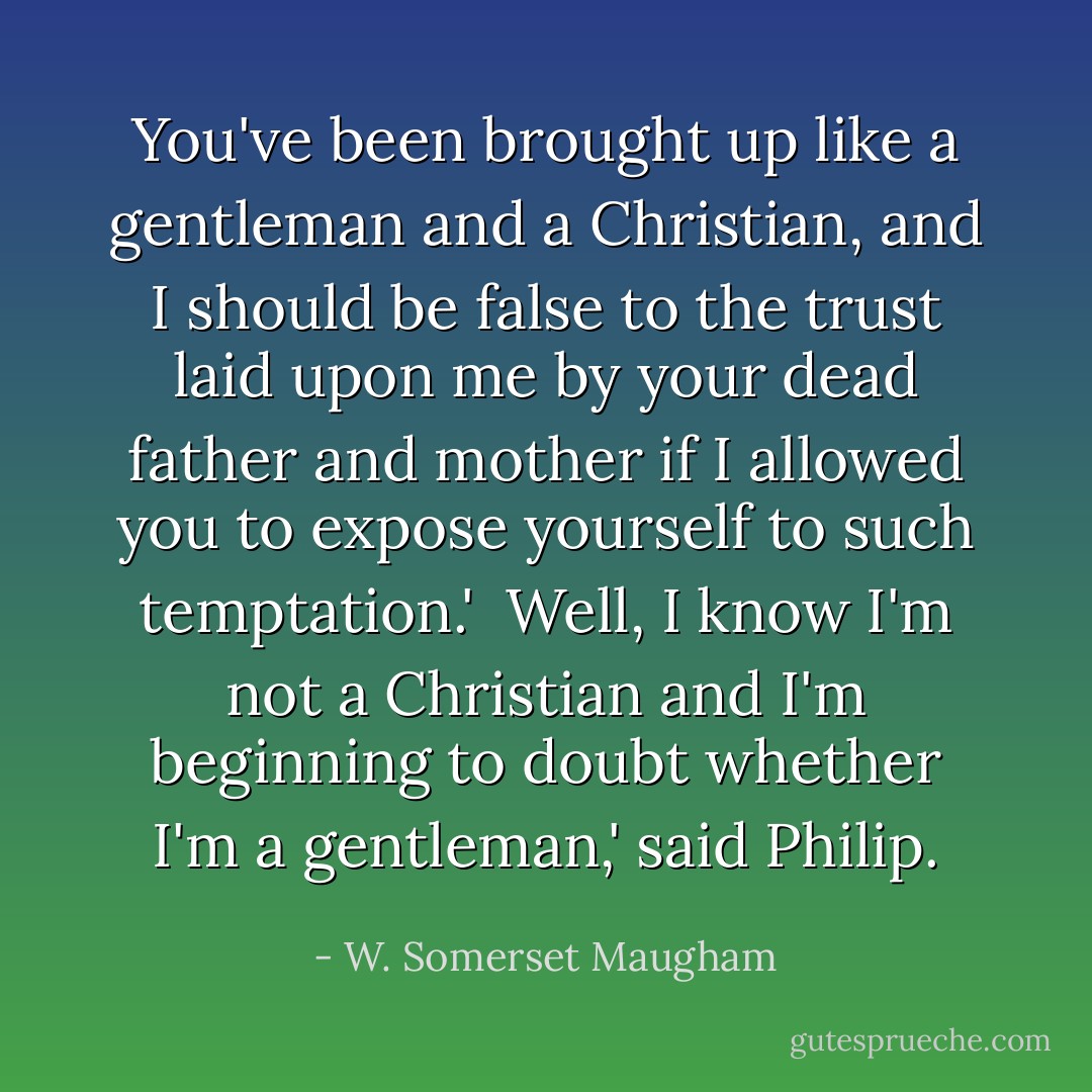 You've been brought up like a gentleman and a Christian, and I should be false to the trust laid upon me by your dead father and mother if I allowed you to expose yourself to such temptation.'<br /><br />Well, I know I'm not a Christian and I'm beginning to doubt whether I'm a gentleman,' said Philip. - W. Somerset Maugham