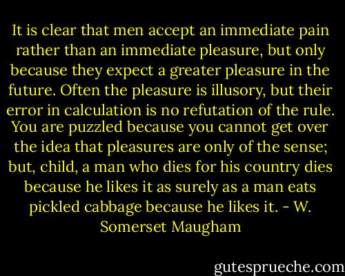 It is clear that men accept an immediate pain rather than an immediate pleasure, but only because they expect a greater pleasure in the future. Often the pleasure is illusory, but their error in calculation is no refutation of the rule. You are puzzled because you cannot get over the idea that pleasures are only of the sense; but, child, a man who dies for his country dies because he likes it as surely as a man eats pickled cabbage because he likes it. - W. Somerset Maugham
