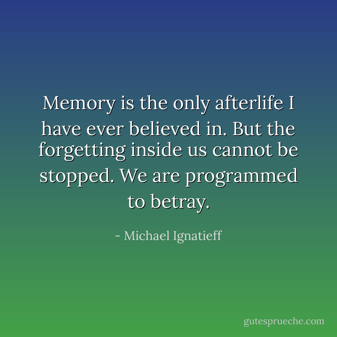 Memory is the only afterlife I have ever believed in. But the forgetting inside us cannot be stopped. We are programmed to betray. - Michael Ignatieff