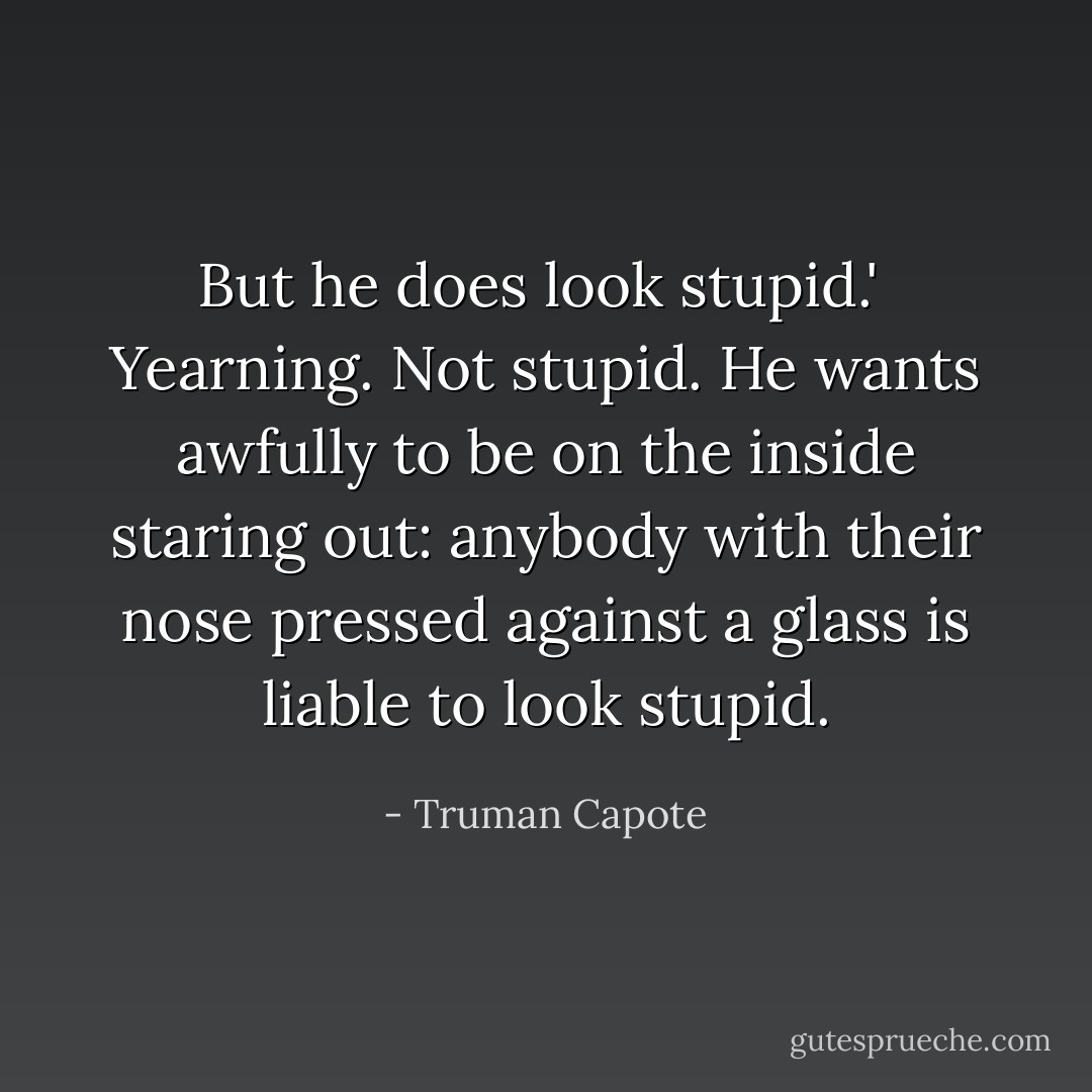 But he does look stupid.'<br /><br />Yearning. Not stupid. He wants awfully to be on the inside staring out: anybody with their nose pressed against a glass is liable to look stupid. - Truman Capote