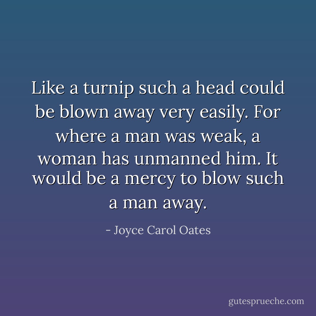 Like a turnip such a head could be blown away very easily. For where a man was weak, a woman has unmanned him. It would be a mercy to blow such a man away. - Joyce Carol Oates