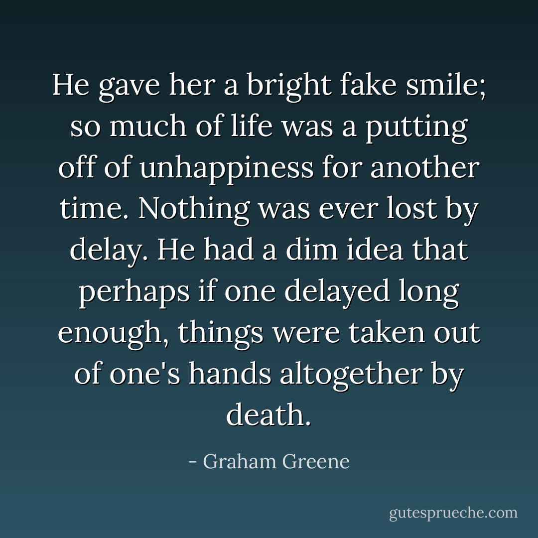 He gave her a bright fake smile; so much of life was a putting off of unhappiness for another time. Nothing was ever lost by delay. He had a dim idea that perhaps if one delayed long enough, things were taken out of one's hands altogether by death. - Graham Greene
