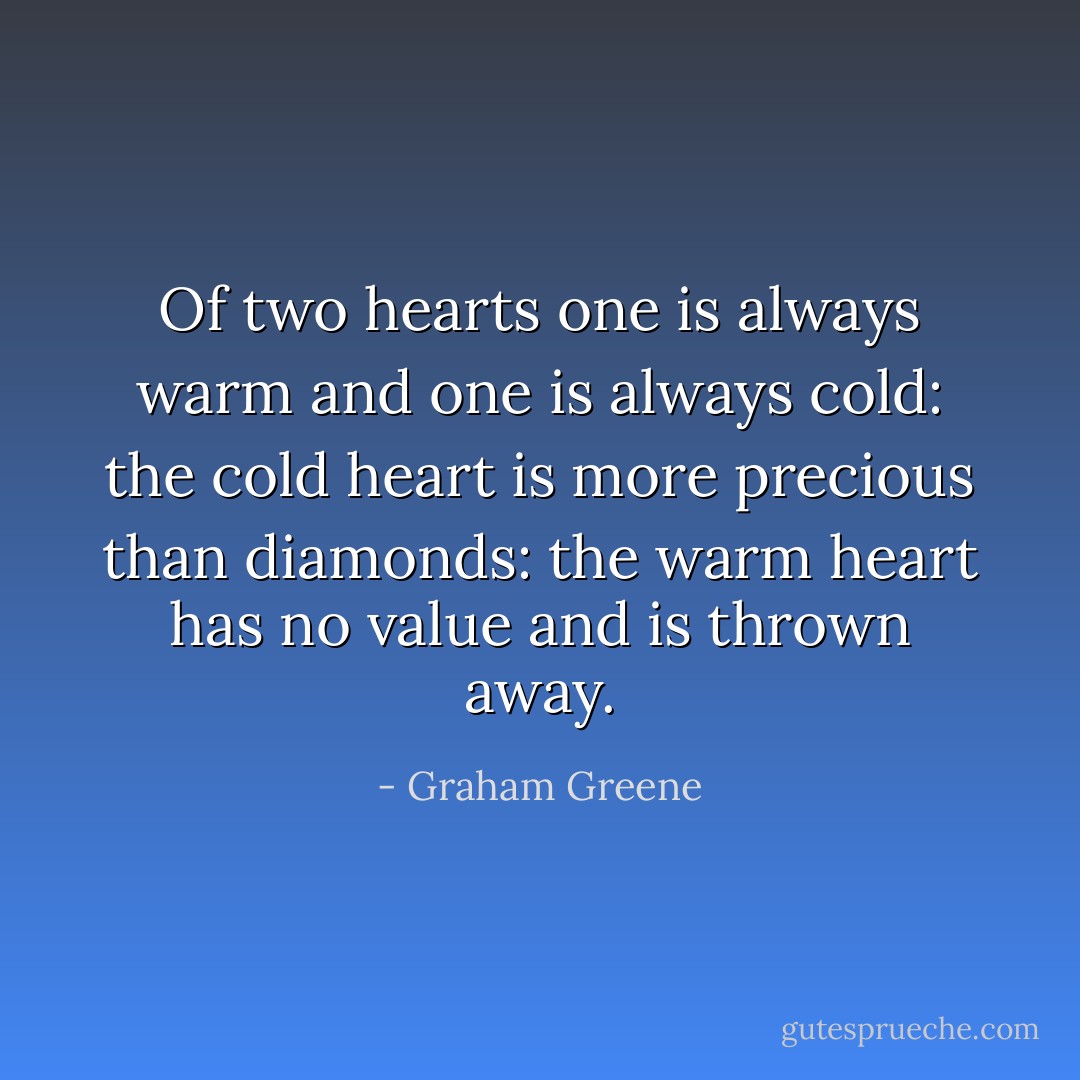 Of two hearts one is always warm and one is always cold: the cold heart is more precious than diamonds: the warm heart has no value and is thrown away. - Graham Greene