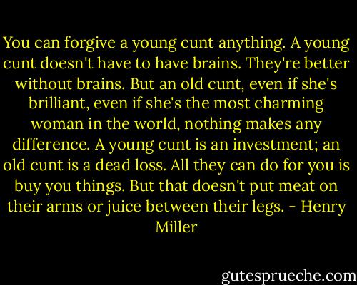 You can forgive a young cunt anything. A young cunt doesn't have to have brains. They're better without brains. But an old cunt, even if she's brilliant, even if she's the most charming woman in the world, nothing makes any difference. A young cunt is an investment; an old cunt is a dead loss. All they can do for you is buy you things. But that doesn't put meat on their arms or juice between their legs. - Henry Miller