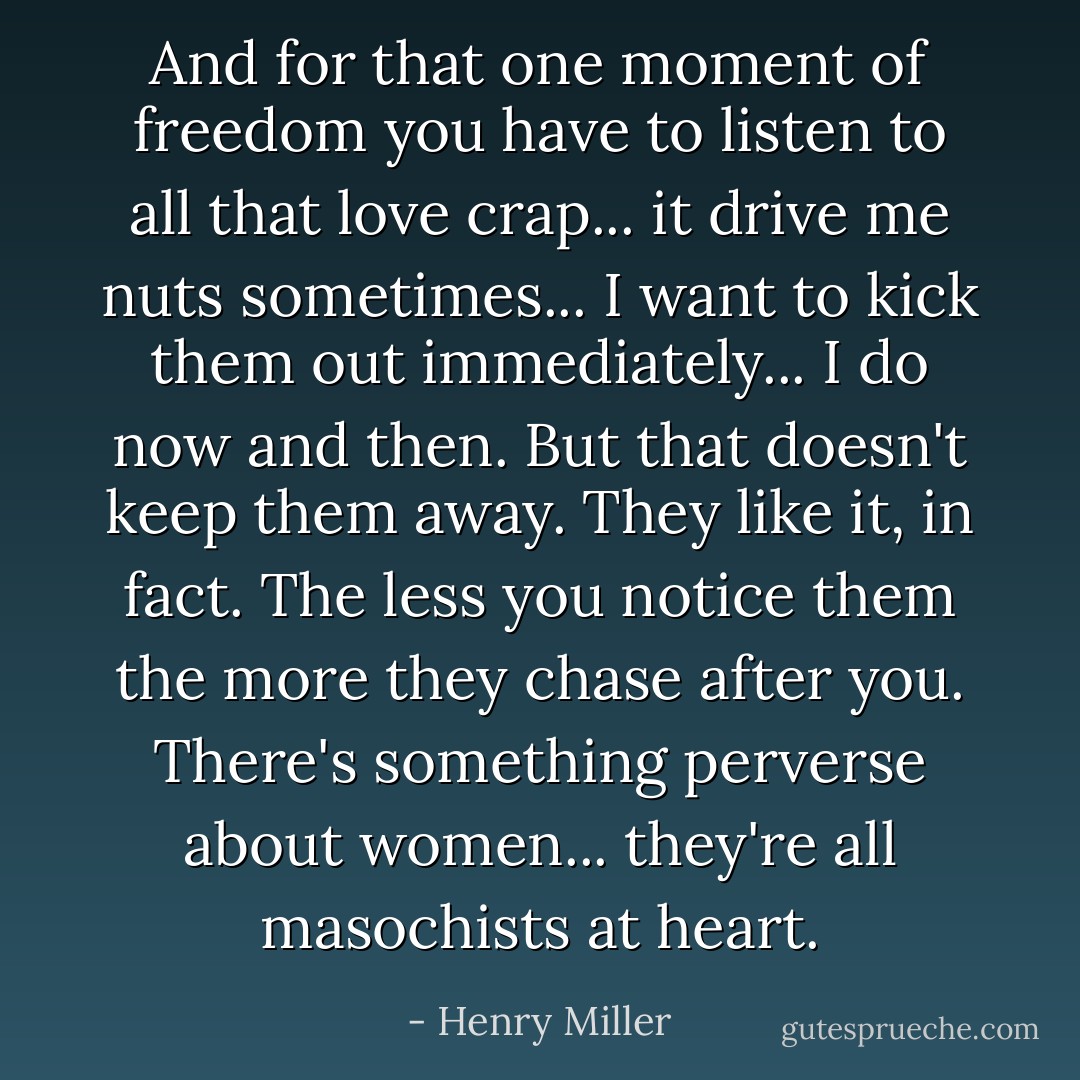 And for that one moment of freedom you have to listen to all that love crap... it drive me nuts sometimes... I want to kick them out immediately... I do now and then. But that doesn't keep them away. They like it, in fact. The less you notice them the more they chase after you. There's something perverse about women... they're all masochists at heart. - Henry Miller