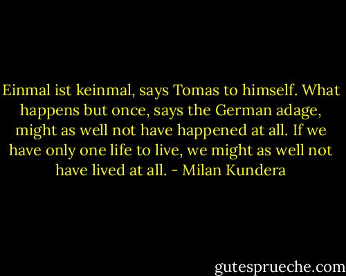 Einmal ist keinmal, says Tomas to himself. What happens but once, says the German adage, might as well not have happened at all. If we have only one life to live, we might as well not have lived at all. - Milan Kundera