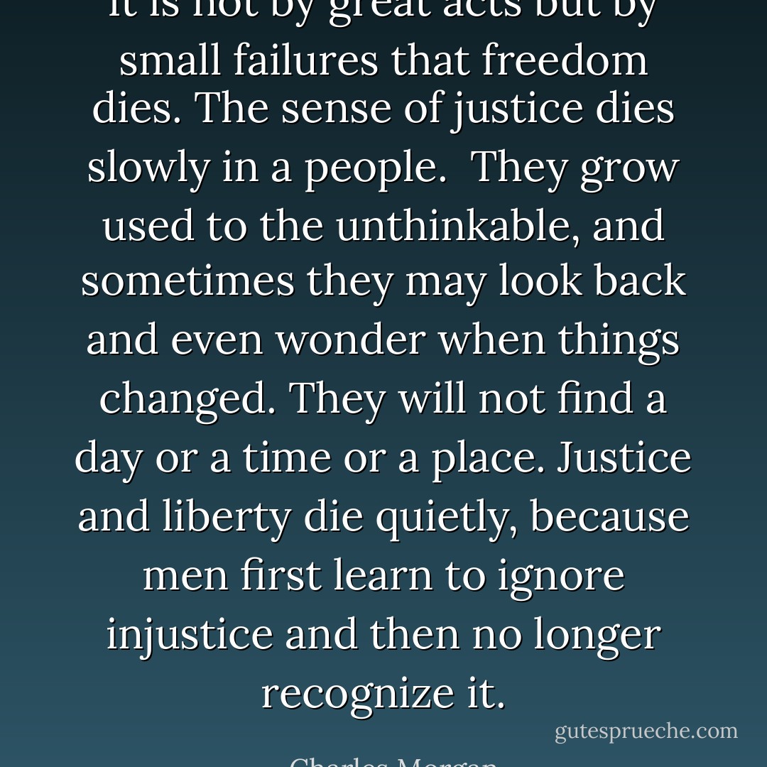 It is not by great acts but by small failures that freedom dies. The sense of justice dies slowly in a people. <br />They grow used to the unthinkable,<br />and sometimes they may look back and even wonder when things changed. They<br />will not find a day or a time or a place. Justice and liberty die quietly, because men first learn<br />to ignore injustice and then no longer recognize it. - Charles Morgan
