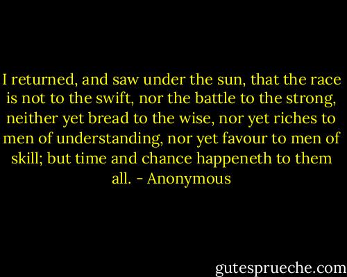 I returned, and saw under the sun, that the race is not to the swift, nor the battle to the strong, neither yet bread to the wise, nor yet riches to men of understanding, nor yet favour to men of skill; but time and chance happeneth to them all. - Anonymous