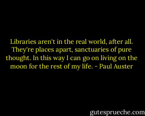 Libraries aren't in the real world, after all. They're places apart, sanctuaries of pure thought. In this way I can go on living on the moon for the rest of my life. - Paul Auster