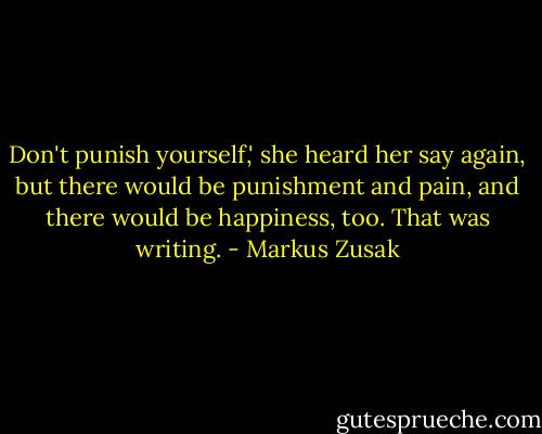 Don't punish yourself,' she heard her say again, but there would be punishment and pain, and there would be happiness, too. That was writing. - Markus Zusak