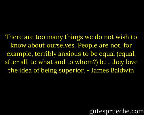 There are too many things we do not wish to know about ourselves. People are not, for example, terribly anxious to be equal (equal, after all, to what and to whom?) but they love the idea of being superior. - James Baldwin