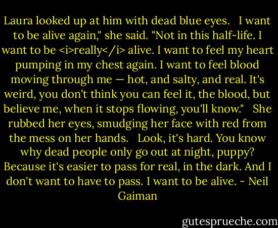 Laura looked up at him with dead blue eyes. <br /><br />I want to be alive again," she said. "Not in this half-life. I want to be <i>really</i> alive. I want to feel my heart pumping in my chest again. I want to feel blood moving through me — hot, and salty, and real. It's weird, you don't think you can feel it, the blood, but believe me, when it stops flowing, you'll know." <br /><br />She rubbed her eyes, smudging her face with red from the mess on her hands. <br /><br />Look, it's hard. You know why dead people only go out at night, puppy? Because it's easier to pass for real, in the dark. And I don't want to have to pass. I want to be alive. - Neil Gaiman