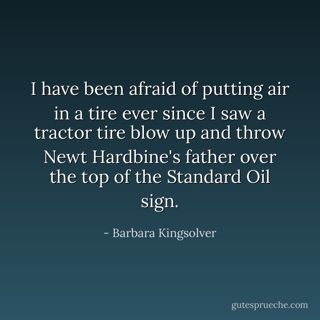 I have been afraid of putting air in a tire ever since I saw a tractor tire blow up and throw Newt Hardbine's father over the top of the Standard Oil sign. - Barbara Kingsolver
