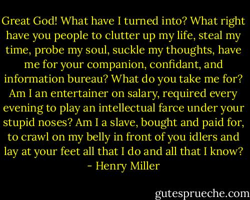 Great God! What have I turned into? What right have you people to clutter up my life, steal my time, probe my soul, suckle my thoughts, have me for your companion, confidant, and information bureau? What do you take me for? Am I an entertainer on salary, required every evening to play an intellectual farce under your stupid noses? Am I a slave, bought and paid for, to crawl on my belly in front of you idlers and lay at your feet all that I do and all that I know? - Henry Miller