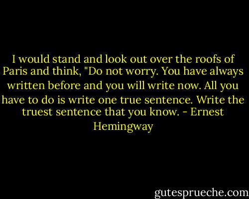 I would stand and look out over the roofs of Paris and think, "Do not worry. You have always written before and you will write now. All you have to do is write one true sentence. Write the truest sentence that you know. - Ernest Hemingway