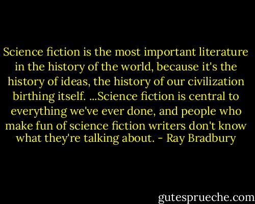 Science fiction is the most important literature in the history of the world, because it's the history of ideas, the history of our civilization birthing itself. ...Science fiction is central to everything we've ever done, and people who make fun of science fiction writers don't know what they're talking about. - Ray Bradbury