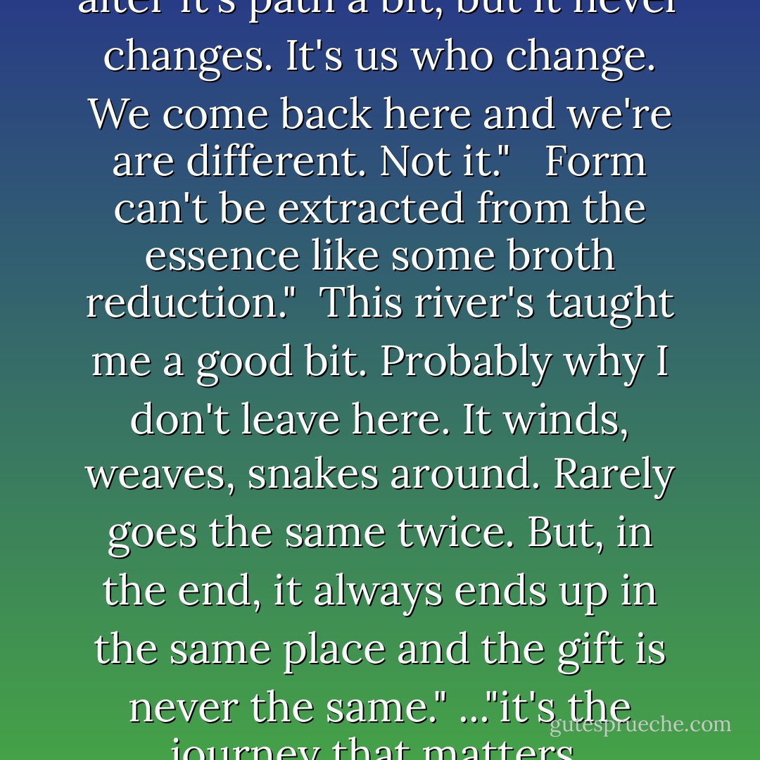 The river never changes. it may alter it's path a bit, but it never changes. It's us who change. We come back here and we're are different. Not it." <br /><br />Form can't be extracted from the essence like some broth reduction."<br /><br />This river's taught me a good bit. Probably why I don't leave here. It winds, weaves, snakes around. Rarely goes the same twice. But, in the end, it always ends up in the same place and the gift is never the same." ..."it's the journey that matters. - Charles Martin