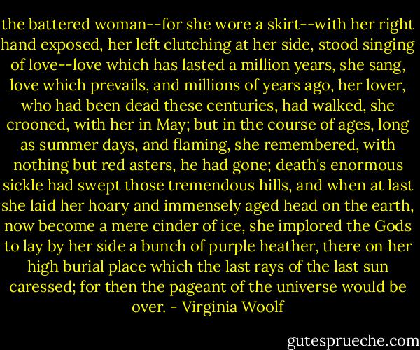 the battered woman--for she wore a skirt--with her right hand exposed, her left clutching at her side, stood singing of love--love which has lasted a million years, she sang, love which prevails, and millions of years ago, her lover, who had been dead these centuries, had walked, she crooned, with her in May; but in the course of ages, long as summer days, and flaming, she remembered, with nothing but red asters, he had gone; death's enormous sickle had swept those tremendous hills, and when at last she laid her hoary and immensely aged head on the earth, now become a mere cinder of ice, she implored the Gods to lay by her side a bunch of purple heather, there on her high burial place which the last rays of the last sun caressed; for then the pageant of the universe would be over. - Virginia Woolf