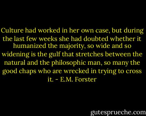 Culture had worked in her own case, but during the last few weeks she had doubted whether it humanized the majority, so wide and so widening is the gulf that stretches between the natural and the philosophic man, so many the good chaps who are wrecked in trying to cross it. - E.M. Forster