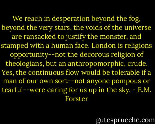 We reach in desperation beyond the fog, beyond the very stars, the voids of the universe are ransacked to justify the monster, and stamped with a human face. London is religions opportunity--not the decorous religion of theologians, but an anthropomorphic, crude. Yes, the continuous flow would be tolerable if a man of our own sort--not anyone pompous or tearful--were caring for us up in the sky. - E.M. Forster