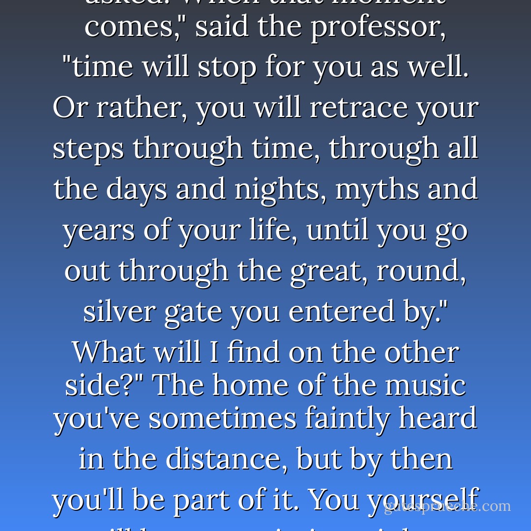What will happen when my heart stops beating?" Momo asked.<br />When that moment comes," said the professor, "time will stop for you as well. Or rather, you will retrace your steps through time, through all the days and nights, myths and years of your life, until you go out through the great, round, silver gate you entered by."<br />What will I find on the other side?"<br />The home of the music you've sometimes faintly heard in the distance, but by then you'll be part of it. You yourself will be a note in its mighty harmonies. - Michael Ende