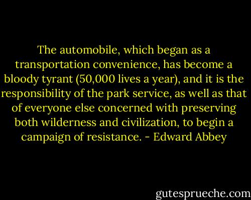 The automobile, which began as a transportation convenience, has become a bloody tyrant (50,000 lives a year), and it is the responsibility of the park service, as well as that of everyone else concerned with preserving both wilderness and civilization, to begin a campaign of resistance. - Edward Abbey