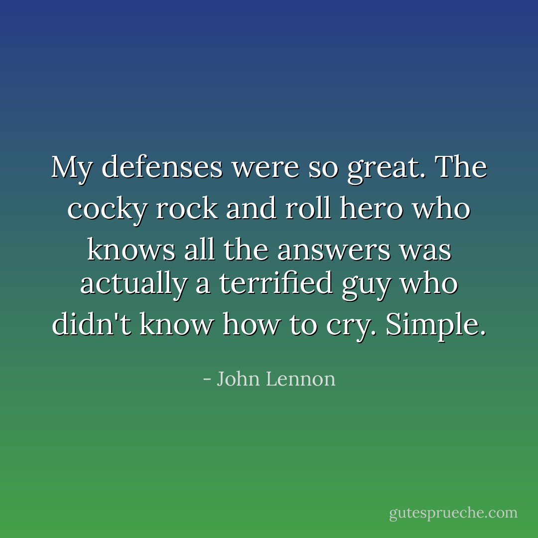 My defenses were so great. The cocky rock and roll hero who knows all the answers was actually a terrified guy who didn't know how to cry. Simple. - John Lennon