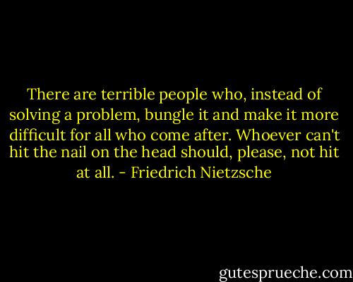 There are terrible people who, instead of solving a problem, bungle it and make it more difficult for all who come after. Whoever can't hit the nail on the head should, please, not hit at all. - Friedrich Nietzsche