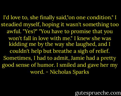 I'd love to, she finally said,"on one condition."<br />I steadied myself, hoping it wasn't something too awful.<br />"Yes?"<br />"You have to promise that you won't fall in love with me."<br />I knew she was kidding me by the way she laughed, and I couldn't help but breathe a sigh of relief.<br />Sometimes, I had to admit, Jamie had a pretty good sense of humor.<br />I smiled and gave her my word. - Nicholas Sparks